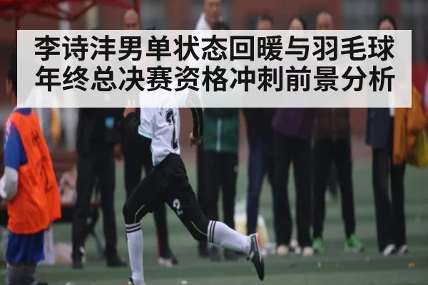 李诗沣男单状态回暖与羽毛球年终总决赛资格冲刺前景分析