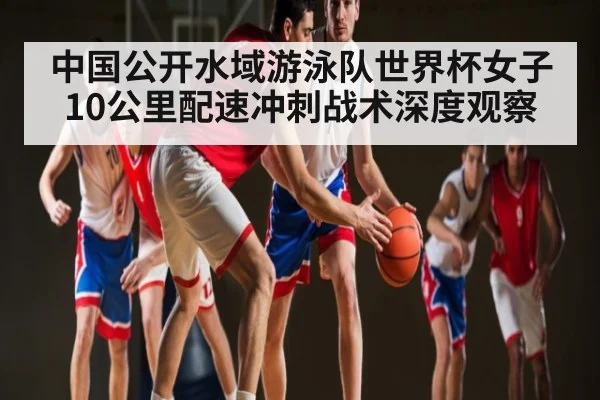 中国公开水域游泳队世界杯女子10公里配速冲刺战术深度观察