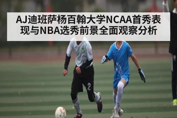 AJ迪班萨杨百翰大学NCAA首秀表现与NBA选秀前景全面观察分析
