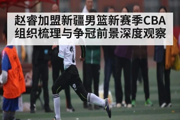 赵睿加盟新疆男篮新赛季CBA组织梳理与争冠前景深度观察